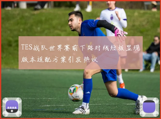 TES战队世界赛前下路对线短板显现版本适配方案引发热议