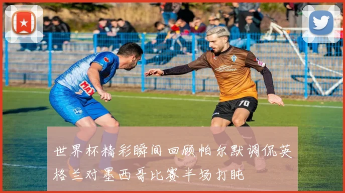 世界杯精彩瞬间回顾帕尔默调侃英格兰对墨西哥比赛半场打盹